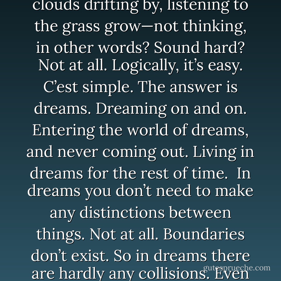 A question.<br /><br />So what are people supposed to do if they want to avoid a collision (thud!) but still lie in the field, enjoying the clouds drifting by, listening to the grass grow—not thinking, in other words? Sound hard? Not at all. Logically, it’s easy. C’est simple. The answer is dreams. Dreaming on and on. Entering the world of dreams, and never coming out. Living in dreams for the rest of time.<br /><br />In dreams you don’t need to make any distinctions between things. Not at all. Boundaries don’t exist. So in dreams there are hardly any collisions. Even if there are, they don’t hurt. Reality is different. Reality bites.<br /><br />Reality, reality. - Haruki Murakami