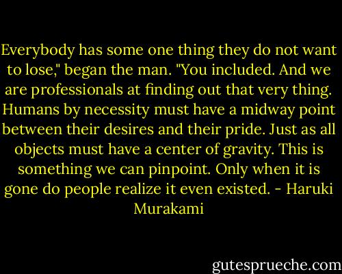 Everybody has some one thing they do not want to lose," began the man. "You included. And we are professionals at finding out that very thing. Humans by necessity must have a midway point between their desires and their pride. Just as all objects must have a center of gravity. This is something we can pinpoint. Only when it is gone do people realize it even existed. - Haruki Murakami