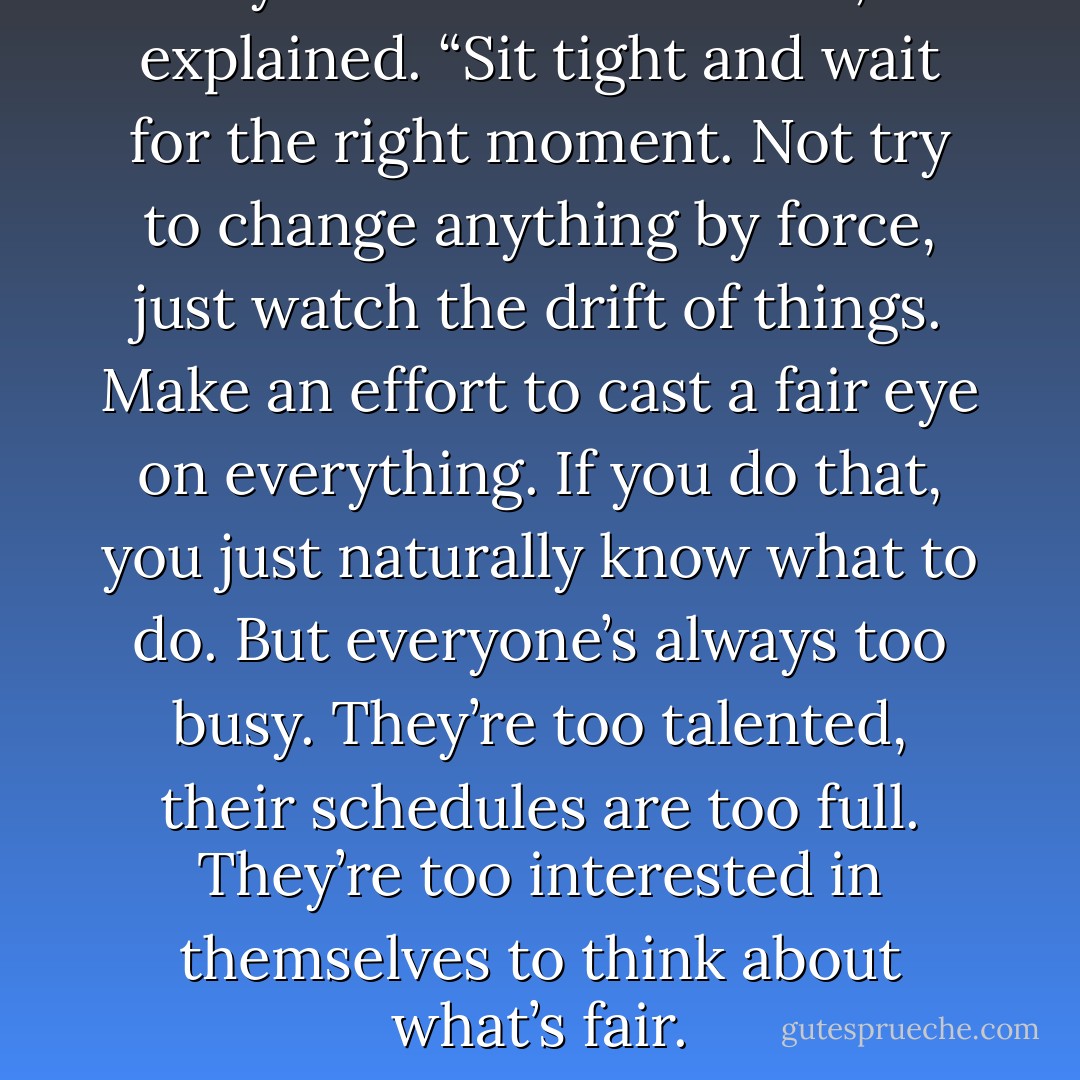 All you have to do is wait,” I explained. “Sit tight and wait for the right moment. Not try to change anything by force, just watch the drift of things. Make an effort to cast a fair eye on everything. If you do that, you just naturally know what to do. But everyone’s always too busy. They’re too talented, their schedules are too full. They’re too interested in themselves to think about what’s fair. - Haruki Murakami