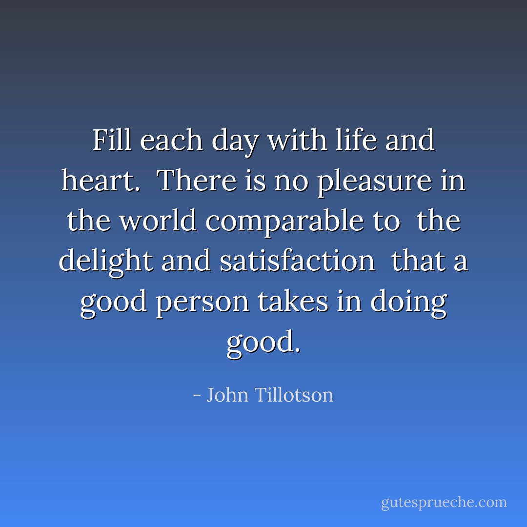 Fill each day with life and heart. <br />There is no pleasure in the world comparable to <br />the delight and satisfaction <br />that a good person takes in doing good. - John Tillotson