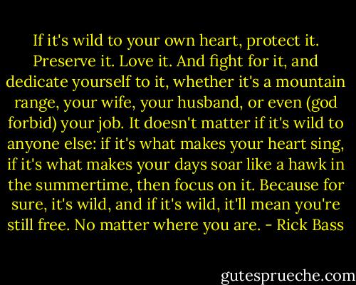 If it's wild to your own heart, protect it. Preserve it. Love it. And fight for it, and dedicate yourself to it, whether it's a mountain range, your wife, your husband, or even (god forbid) your job. It doesn't matter if it's wild to anyone else: if it's what makes your heart sing, if it's what makes your days soar like a hawk in the summertime, then focus on it. Because for sure, it's wild, and if it's wild, it'll mean you're still free. No matter where you are. - Rick Bass