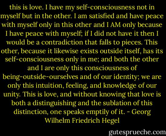 this is love. I have my self-consciousness not in myself but in the other. I am satisfied and have peace with myself only in this other and I AM only because I have peace with myself; if I did not have it then I would be a contradiction that falls to pieces. This other, because it likewise exists outside itself, has its self-consciousness only in me; and both the other and I are only this consciousness of being-outside-ourselves and of our identity; we are only this intuition, feeling, and knowledge of our unity. This is love, and without knowing that love is both a distinguishing and the sublation of this distinction, one speaks emptily of it. - Georg Wilhelm Friedrich Hegel