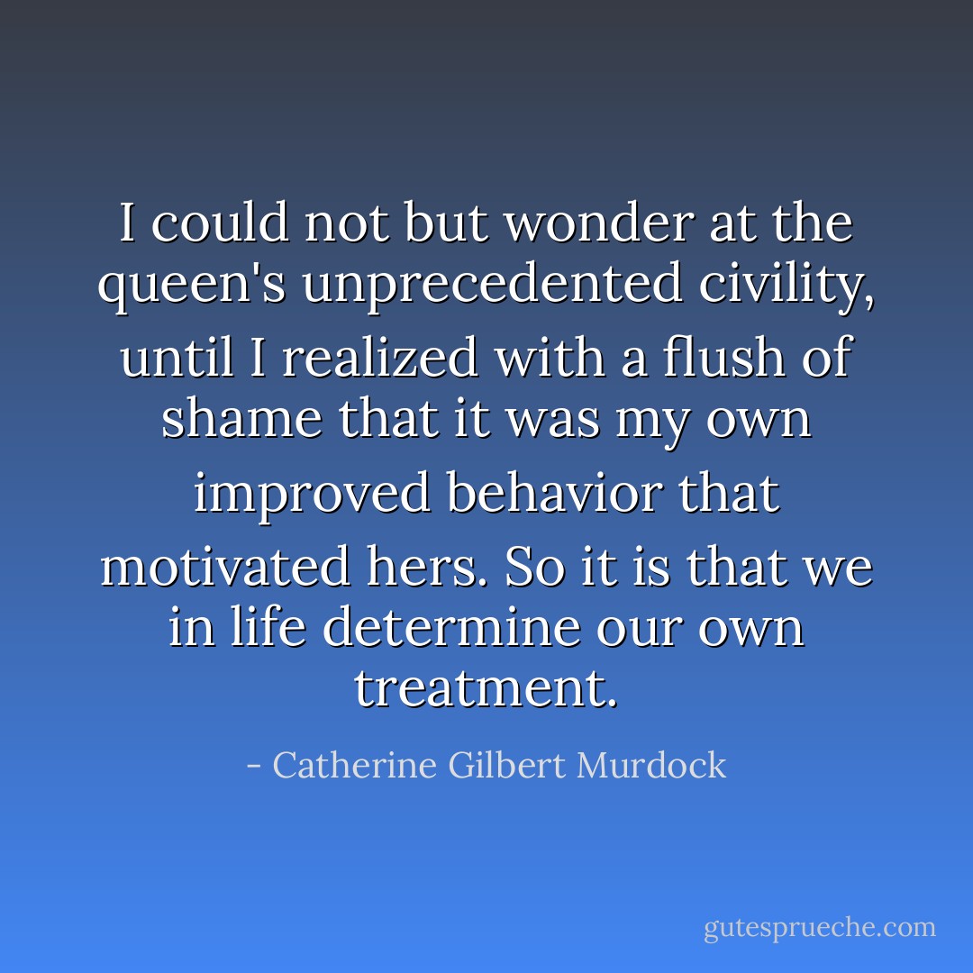 I could not but wonder at the queen's unprecedented civility, until I realized with a flush of shame that it was my own improved behavior that motivated hers. So it is that we in life determine our own treatment. - Catherine Gilbert Murdock