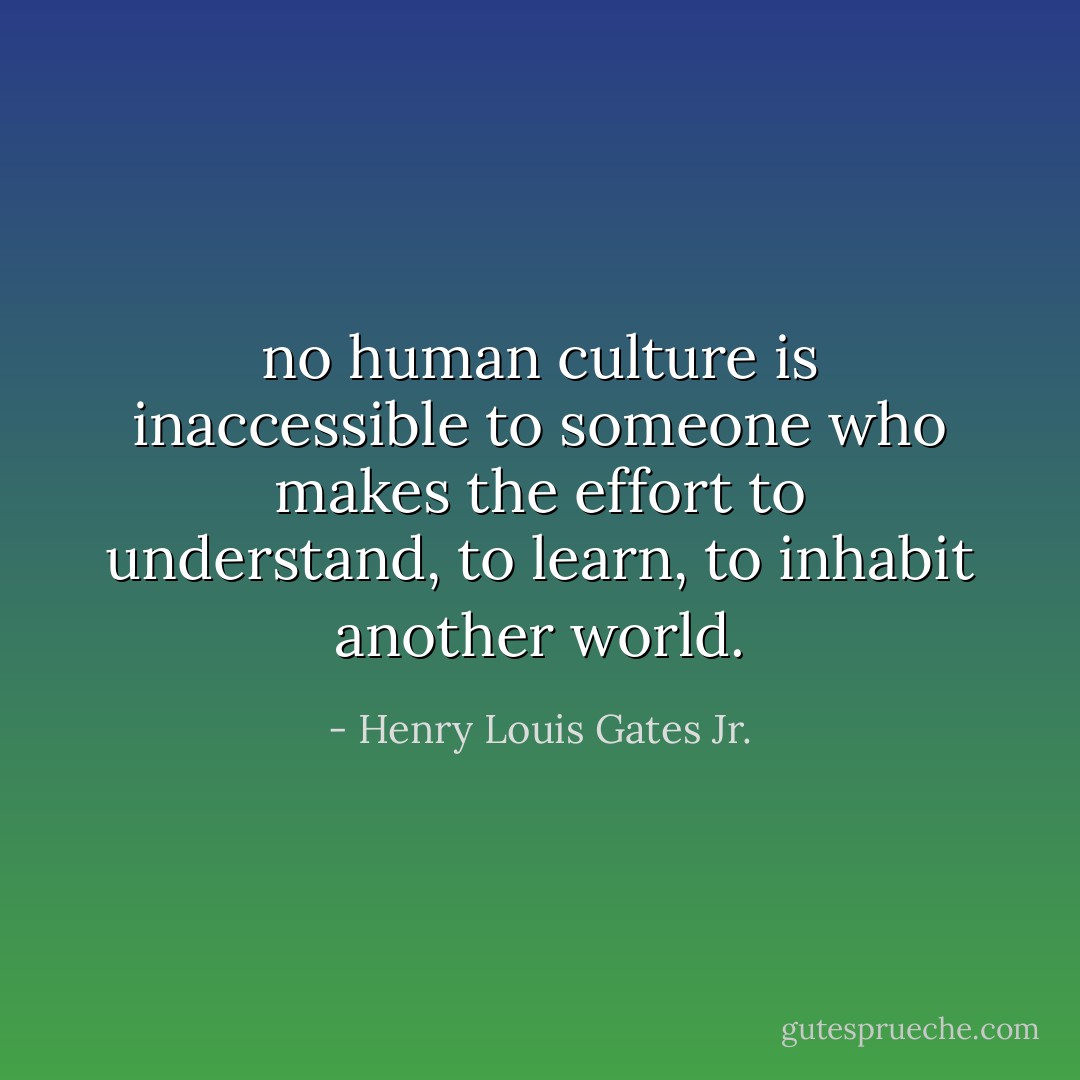 no human culture is inaccessible to someone who makes the effort to understand, to learn, to inhabit another world. - Henry Louis Gates Jr.