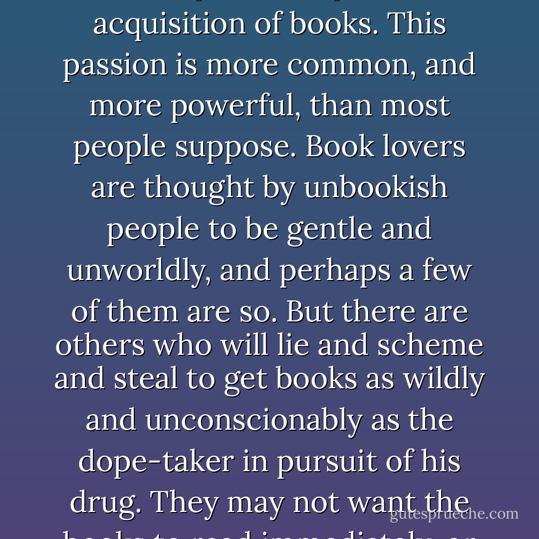 She herself was a victim of that lust for books which rages in the breast like a demon, and which cannot be stilled save by the frequent and plentiful acquisition of books. This passion is more common, and more powerful, than most people suppose. Book lovers are thought by unbookish people to be gentle and unworldly, and perhaps a few of them are so. But there are others who will lie and scheme and steal to get books as wildly and unconscionably as the dope-taker in pursuit of his drug. They may not want the books to read immediately, or at all; they want them to possess, to range on their shelves, to have at command. - Robertson Davies