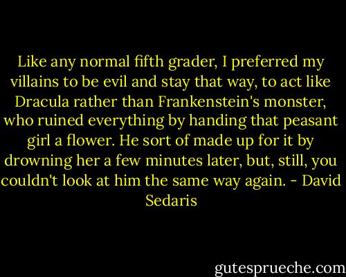 Like any normal fifth grader, I preferred my villains to be evil and stay that way, to act like Dracula rather than Frankenstein's monster, who ruined everything by handing that peasant girl a flower. He sort of made up for it by drowning her a few minutes later, but, still, you couldn't look at him the same way again. - David Sedaris