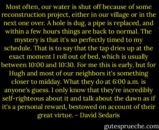 Most often, our water is shut off because of some reconstruction project, either in our village or in the next one over. A hole is dug, a pipe is replaced, and within a few hours things are back to normal. The mystery is that it's so perfectly timed to my schedule. That is to say that the tap dries up at the exact moment I roll out of bed, which is usually between 10:00 and 10:30. For me this is early, but for Hugh and most of our neighbors it's something closer to midday. What they do at 6:00 a.m. is anyone's guess. I only know that they're incredibly self-righteous about it and talk about the dawn as if it's a personal reward, bestowed on account of their great virtue. - David Sedaris