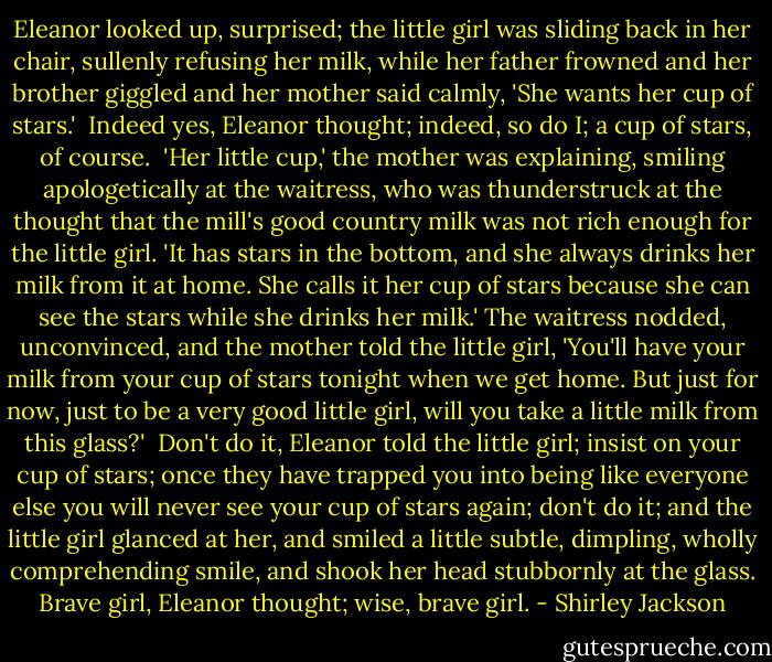 Eleanor looked up, surprised; the little girl was sliding back in her chair, sullenly refusing her milk, while her father frowned and her brother giggled and her mother said calmly, 'She wants her cup of stars.'<br /><br />Indeed yes, Eleanor thought; indeed, so do I; a cup of stars, of course.<br /><br />'Her little cup,' the mother was explaining, smiling apologetically at the waitress, who was thunderstruck at the thought that the mill's good country milk was not rich enough for the little girl. 'It has stars in the bottom, and she always drinks her milk from it at home. She calls it her cup of stars because she can see the stars while she drinks her milk.' The waitress nodded, unconvinced, and the mother told the little girl, 'You'll have your milk from your cup of stars tonight when we get home. But just for now, just to be a very good little girl, will you take a little milk from this glass?'<br /><br />Don't do it, Eleanor told the little girl; insist on your cup of stars; once they have trapped you into being like everyone else you will never see your cup of stars again; don't do it; and the little girl glanced at her, and smiled a little subtle, dimpling, wholly comprehending smile, and shook her head stubbornly at the glass. Brave girl, Eleanor thought; wise, brave girl. - Shirley Jackson