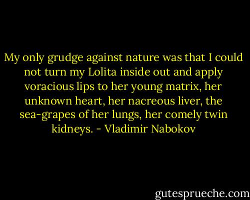 My only grudge against nature was that I could not turn my Lolita inside out and apply voracious lips to her young matrix, her unknown heart, her nacreous liver, the sea-grapes of her lungs, her comely twin kidneys. - Vladimir Nabokov