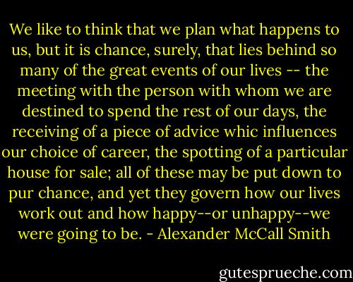 We like to think that we plan what happens to us, but it is chance, surely, that lies behind so many of the great events of our lives -- the meeting with the person with whom we are destined to spend the rest of our days, the receiving of a piece of advice whic influences our choice of career, the spotting of a particular house for sale; all of these may be put down to pur chance, and yet they govern how our lives work out and how happy--or unhappy--we were going to be. - Alexander McCall Smith