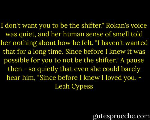 I don't want you to be the shifter." Rokan's voice was quiet, and her human sense of smell told her nothing about how he felt. "I haven't wanted that for a long time. Since before I knew it was possible for you to not be the shifter." A pause then - so quietly that even she could barely hear him, "Since before I knew I loved you. - Leah Cypess