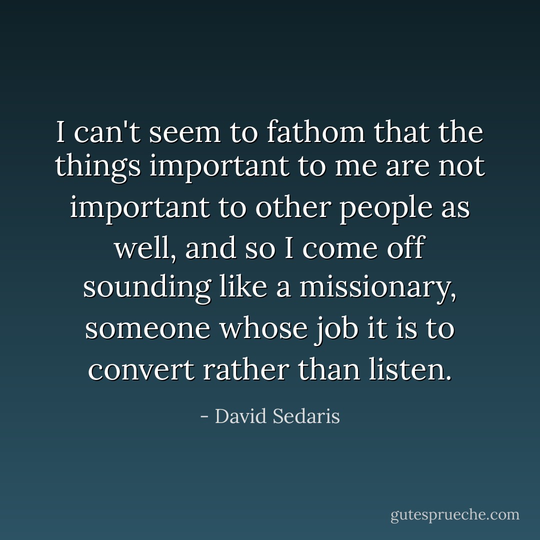 I can't seem to fathom that the things important to me are not important to other people as well, and so I come off sounding like a missionary, someone whose job it is to convert rather than listen. - David Sedaris