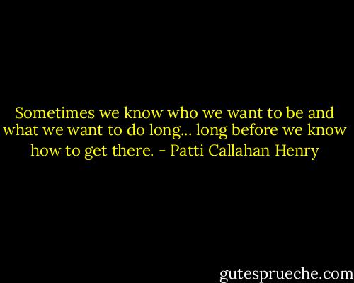 Sometimes we know who we want to be and what we want to do long... long before we know how to get there. - Patti Callahan Henry