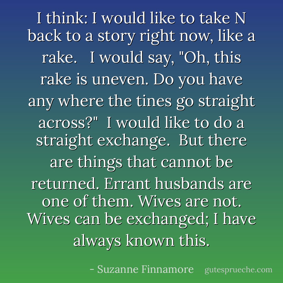 I think: I would like to take N back to a story right now, like a rake. <br /> I would say, "Oh, this rake is uneven. Do you have any where the tines go straight across?"<br /> I would like to do a straight exchange.<br /> But there are things that cannot be returned. Errant husbands are one of them. Wives are not. Wives can be exchanged; I have always known this. - Suzanne Finnamore