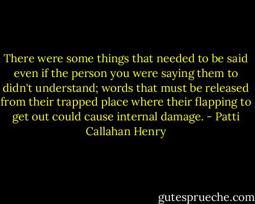 There were some things that needed to be said even if the person you were saying them to didn't understand; words that must be released from their trapped place where their flapping to get out could cause internal damage. - Patti Callahan Henry