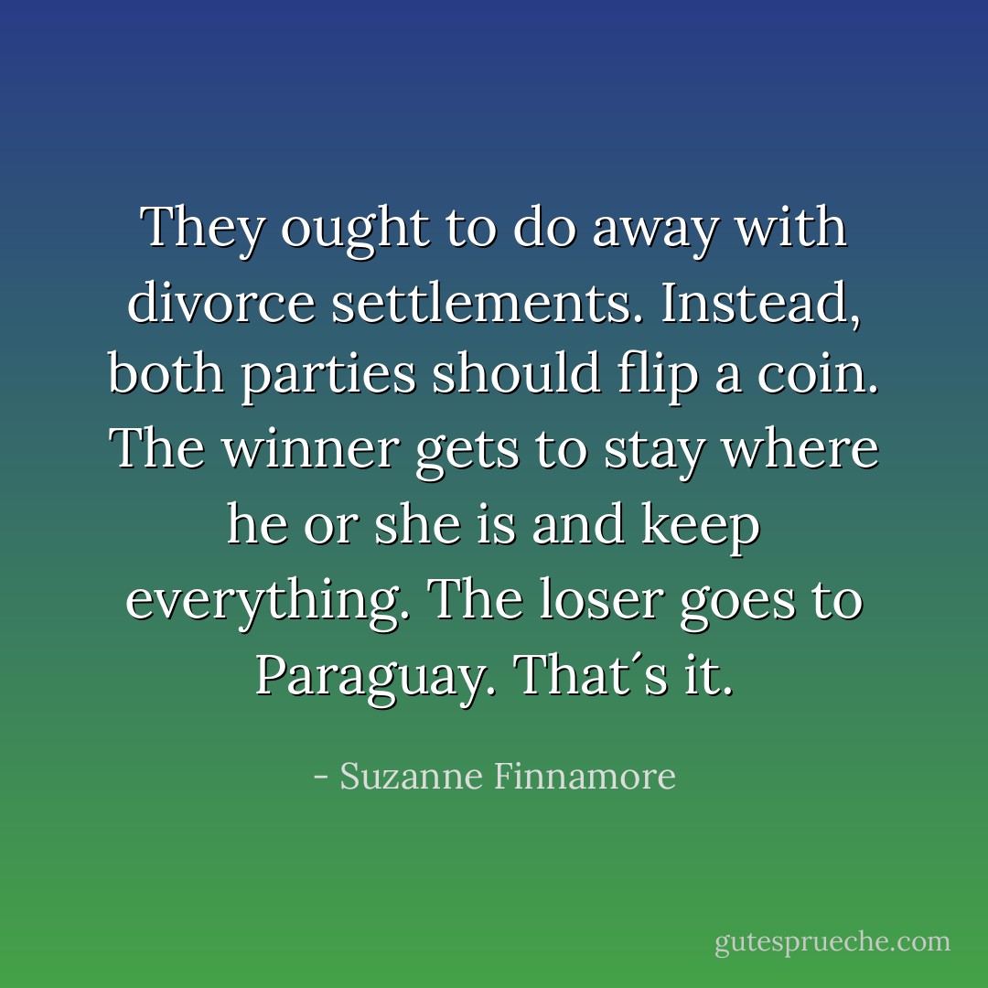 They ought to do away with divorce settlements. Instead, both parties should flip a coin. The winner gets to stay where he or she is and keep everything. The loser goes to Paraguay. That´s it. - Suzanne Finnamore