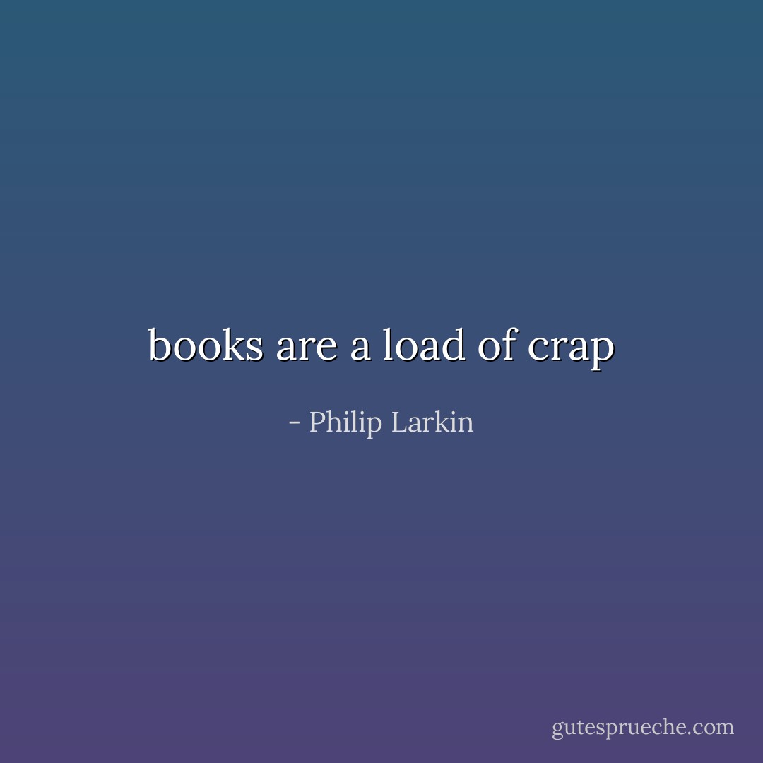 books are a load of crap - Philip Larkin