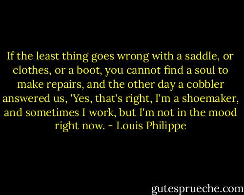 If the least thing goes wrong with a saddle, or clothes, or a boot, you cannot find a soul to make repairs, and the other day a cobbler answered us, 'Yes, that's right, I'm a shoemaker, and sometimes I work, but I'm not in the mood right now. - Louis Philippe