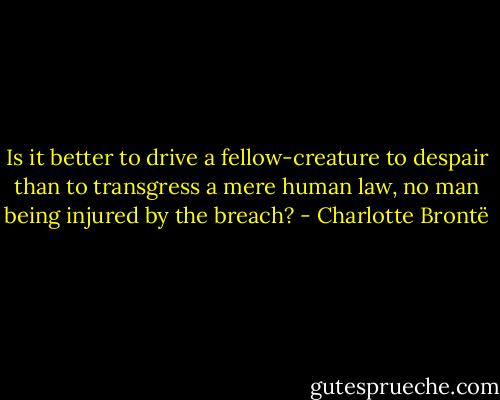 Is it better to drive a fellow-creature to despair than to transgress a mere human law, no man being injured by the breach? - Charlotte Brontë