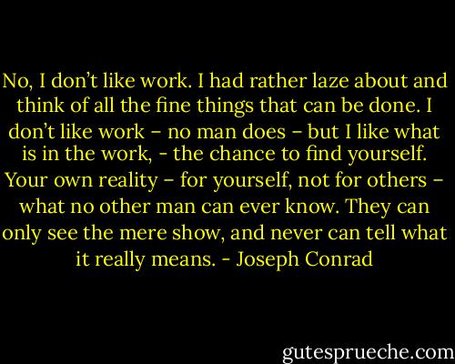 No, I don’t like work. I had rather laze about and think of all the fine things that can be done. I don’t like work – no man does – but I like what is in the work, - the chance to find yourself. Your own reality – for yourself, not for others – what no other man can ever know. They can only see the mere show, and never can tell what it really means. - Joseph Conrad