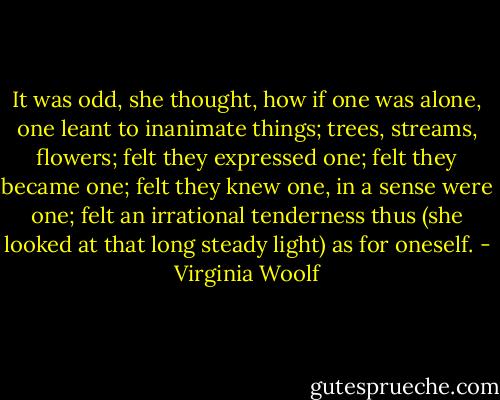 It was odd, she thought, how if one was alone, one leant to inanimate things; trees, streams, flowers; felt they expressed one; felt they became one; felt they knew one, in a sense were one; felt an irrational tenderness thus (she looked at that long steady light) as for oneself. - Virginia Woolf