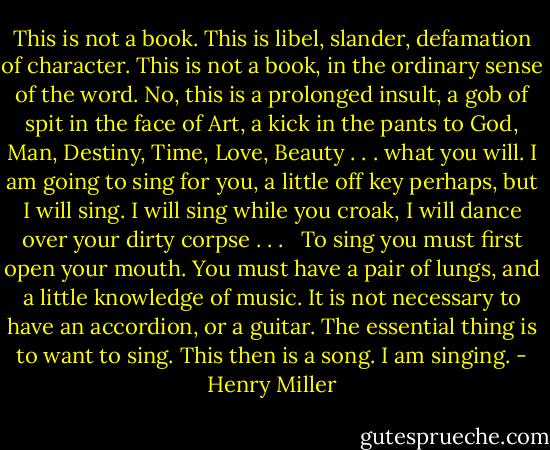 This is not a book. This is libel, slander, defamation of character. This is not a book, in the ordinary sense of the word. No, this is a prolonged insult, a gob of spit in the face of Art, a kick in the pants to God, Man, Destiny, Time, Love, Beauty . . . what you will. I am going to sing for you, a little off key perhaps, but I will sing. I will sing while you croak, I will dance over your dirty corpse . . . <br /><br />To sing you must first open your mouth. You must have a pair of lungs, and a little knowledge of music. It is not necessary to have an accordion, or a guitar. The essential thing is to want to sing. This then is a song. I am singing. - Henry Miller