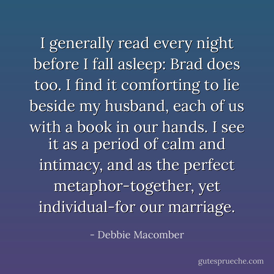 I generally read every night before I fall asleep: Brad does too. I find it comforting to lie beside my husband, each of us with a book in our hands. I see it as a period of calm and intimacy, and as the perfect metaphor-together, yet individual-for our marriage. - Debbie Macomber