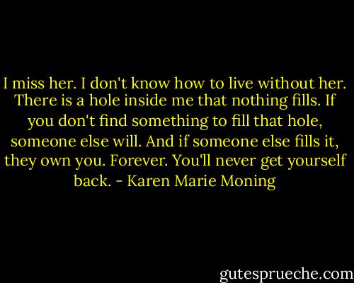 I miss her. I don't know how to live without her. There is a hole inside me that nothing fills.<br />If you don't find something to fill that hole, someone else will. And if someone else fills it, they own you. Forever. You'll never get yourself back. - Karen Marie Moning