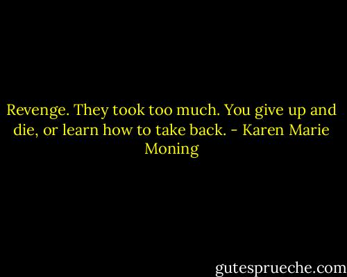 Revenge. They took too much. You give up and die, or learn how to take back. - Karen Marie Moning