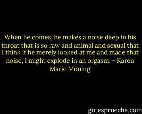 When he comes, he makes a noise deep in his throat that is so raw and animal and sexual that I think if he merely looked at me and made that noise, I might explode in an orgasm. - Karen Marie Moning