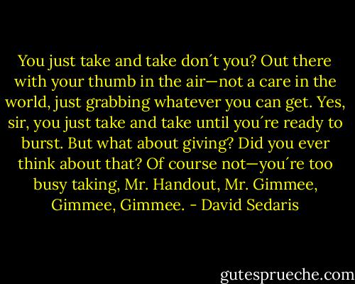 You just take and take don´t you? Out there with your thumb in the air—not a care in the world, just grabbing whatever you can get. Yes, sir, you just take and take until you´re ready to burst. But what about giving? Did you ever think about that? Of course not—you´re too busy taking, Mr. Handout, Mr. Gimmee, Gimmee, Gimmee. - David Sedaris