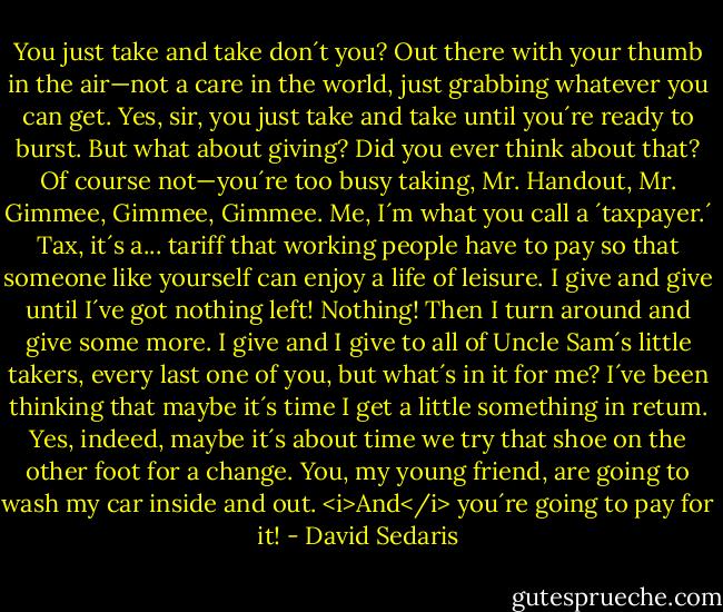 You just take and take don´t you? Out there with your thumb in the air—not a care in the world, just grabbing whatever you can get. Yes, sir, you just take and take until you´re ready to burst. But what about giving? Did you ever think about that? Of course not—you´re too busy taking, Mr. Handout, Mr. Gimmee, Gimmee, Gimmee. Me, I´m what you call a ´taxpayer.´ Tax, it´s a... tariff that working people have to pay so that someone like yourself can enjoy a life of leisure. I give and give until I´ve got nothing left! Nothing! Then I turn around and give some more. I give and I give to all of Uncle Sam´s little takers, every last one of you, but what´s in it for me? I´ve been thinking that maybe it´s time I get a little something in retum. Yes, indeed, maybe it´s about time we try that shoe on the other foot for a change. You, my young friend, are going to wash my car inside and out. <i>And</i> you´re going to pay for it! - David Sedaris