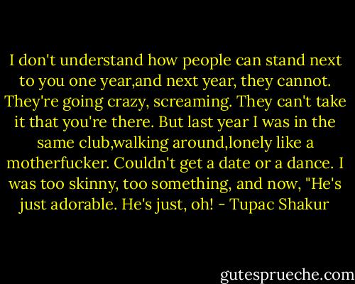 I don't understand how people can<br />stand next to you one year,and next year, they cannot. They're going crazy, screaming. They can't take it that you're there. But last year I was in the same club,walking around,lonely like a motherfucker. Couldn't get a date or a dance. I was too skinny, too something,<br />and now, "He's just adorable. He's just, oh! - Tupac Shakur