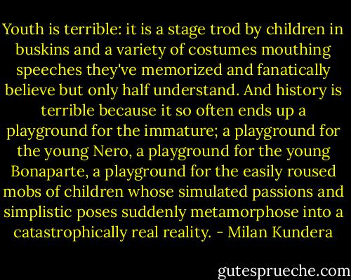 Youth is terrible: it is a stage trod by children in buskins and a variety of costumes mouthing speeches they've memorized and fanatically believe but only half understand. And history is terrible because it so often ends up a playground for the immature; a playground for the young Nero, a playground for the young Bonaparte, a playground for the easily roused mobs of children whose simulated passions and simplistic poses suddenly metamorphose into a catastrophically real reality. - Milan Kundera
