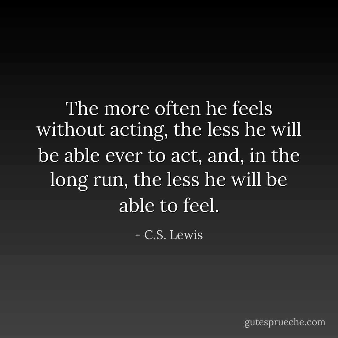 The more often he feels without acting, the less he will be able ever to act, and, in the long run, the less he will be able to feel. - C.S. Lewis