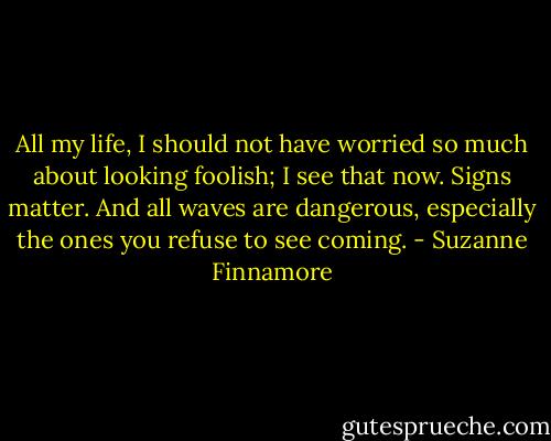 All my life, I should not have worried so much about looking foolish; I see that now. Signs matter. And all waves are dangerous, especially the ones you refuse to see coming. - Suzanne Finnamore