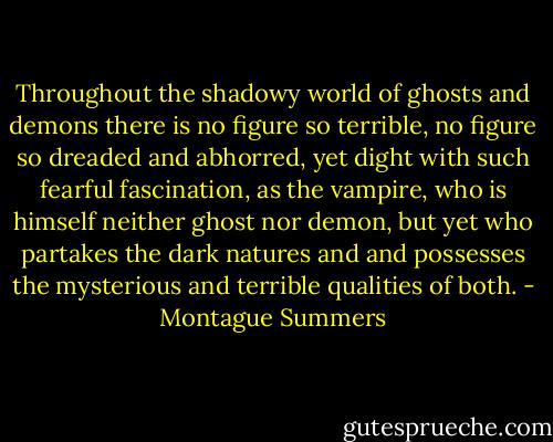 Throughout the shadowy world of ghosts and demons there is no figure so terrible, no figure so dreaded and abhorred, yet dight with such fearful fascination, as the vampire, who is himself neither ghost nor demon, but yet who partakes the dark natures and and possesses the mysterious and terrible qualities of both. - Montague Summers