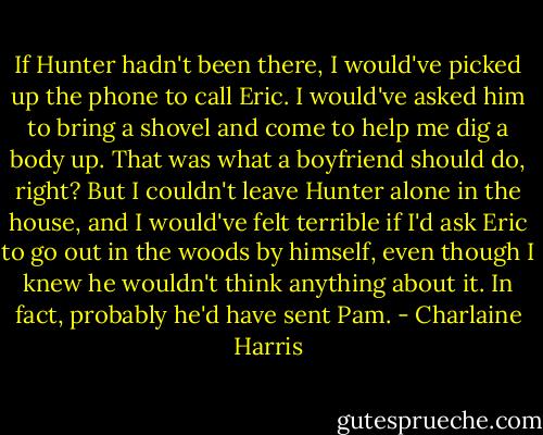 If Hunter hadn't been there, I would've picked up the phone to call Eric. I would've asked him to bring a shovel and come to help me dig a body up. That was what a boyfriend should do, right? But I couldn't leave Hunter alone in the house, and I would've felt terrible if I'd ask Eric to go out in the woods by himself, even though I knew he wouldn't think anything about it. In fact, probably he'd have sent Pam. - Charlaine Harris
