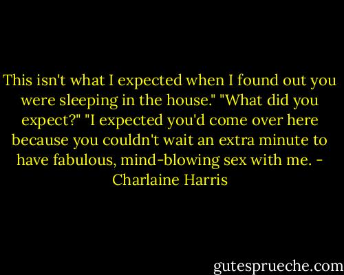 This isn't what I expected when I found out you were sleeping in the house."<br />"What did you expect?"<br />"I expected you'd come over here because you couldn't wait an extra minute to have fabulous, mind-blowing sex with me. - Charlaine Harris