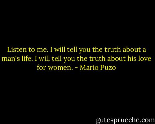 Listen to me. I will tell you the truth about a man's life. I will tell you the truth about his love for women. - Mario Puzo