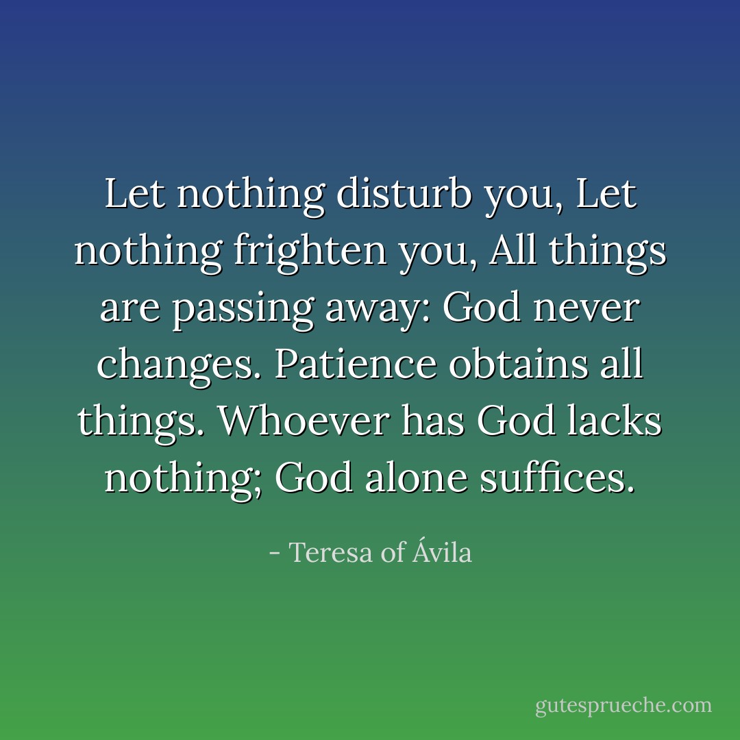 Let nothing disturb you,<br />Let nothing frighten you,<br />All things are passing away:<br />God never changes.<br />Patience obtains all things.<br />Whoever has God lacks nothing;<br />God alone suffices. - Teresa of Ávila