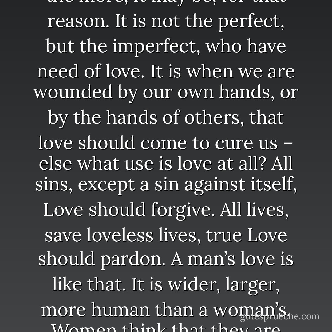 The error all women commit. Why can’t you women love us, faults<br />and all? Why do you place us on monstrous pedestals? We have all feet of<br />clay, women as well as men; but when we men love women, we love them<br />knowing their weaknesses, their follies, their imperfections, love them all<br />the more, it may be, for that reason. It is not the perfect, but the imperfect,<br />who have need of love. It is when we are wounded by our own hands,<br />or by the hands of others, that love should come to cure us – else what use<br />is love at all? All sins, except a sin against itself, Love should forgive. All<br />lives, save loveless lives, true Love should pardon. A man’s love is like that.<br />It is wider, larger, more human than a woman’s. Women think that they<br />are making ideals of men. What they are making of us are false idols<br />merely. You made your false idol of me, and I had not the courage to<br />come down, show you my wounds, tell you my weaknesses. I was afraid<br />that I might lose your love, as I have lost it now. - Oscar Wilde