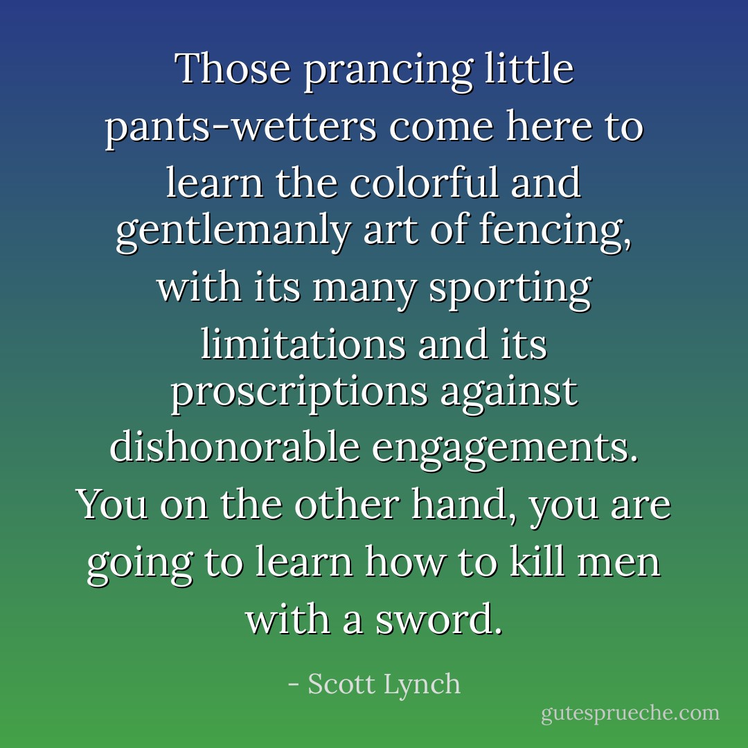 Those prancing little pants-wetters come here to learn the colorful and gentlemanly art of fencing, with its many sporting <i>limitations</i> and its proscriptions against <i>dishonorable</i> engagements. You on the other hand, you are going to learn how to <i>kill men with a sword</i>. - Scott Lynch