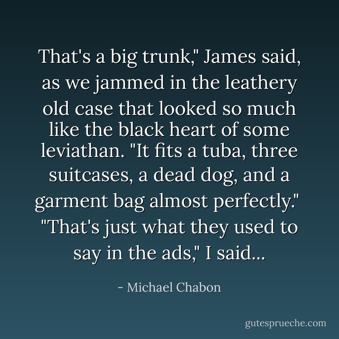 That's a big trunk," James said, as we jammed in the leathery old case that looked so much like the black heart of some leviathan. "It fits a tuba, three suitcases, a dead dog, and a garment bag almost perfectly."<br /><br />"That's just what they used to say in the ads," I said... - Michael Chabon