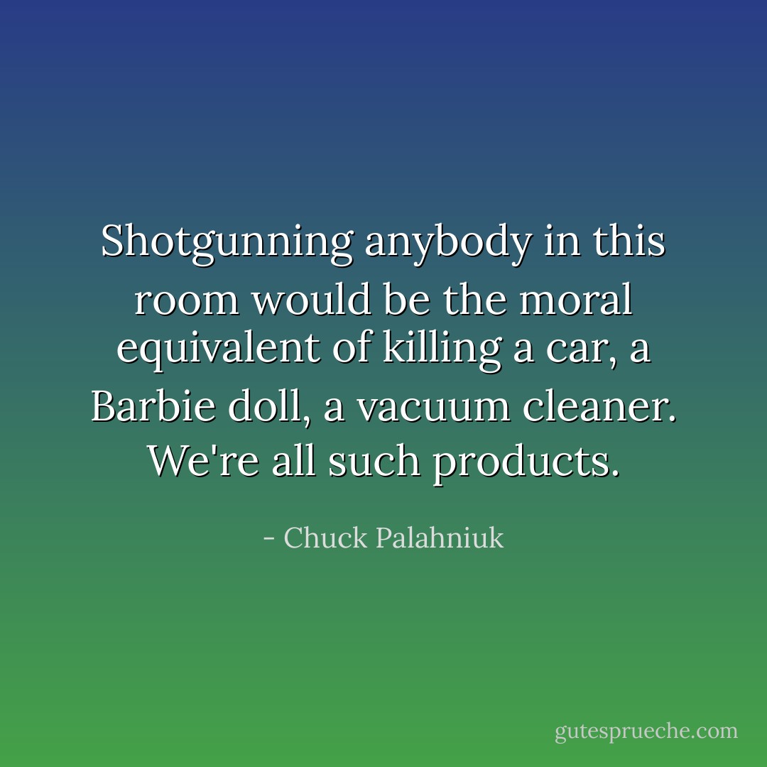 Shotgunning anybody in this room would be the moral equivalent of killing a car, a Barbie doll, a vacuum cleaner. We're all such products. - Chuck Palahniuk