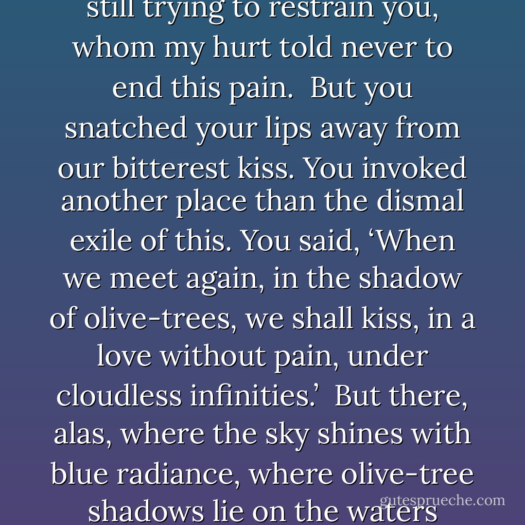 Bound for your distant home"<br /><br />Bound for your distant home<br />you were leaving alien lands.<br />In an hour as sad as I’ve known<br />I wept over your hands.<br />My hands were numb and cold,<br />still trying to restrain<br />you, whom my hurt told<br />never to end this pain.<br /><br />But you snatched your lips away<br />from our bitterest kiss.<br />You invoked another place<br />than the dismal exile of this.<br />You said, ‘When we meet again,<br />in the shadow of olive-trees,<br />we shall kiss, in a love without pain,<br />under cloudless infinities.’<br /><br />But there, alas, where the sky<br />shines with blue radiance,<br />where olive-tree shadows lie<br />on the waters glittering dance,<br />your beauty, your suffering,<br />are lost in eternity.<br />But the sweet kiss of our meeting ......<br />I wait for it: you owe it me ....... - Alexander Pushkin