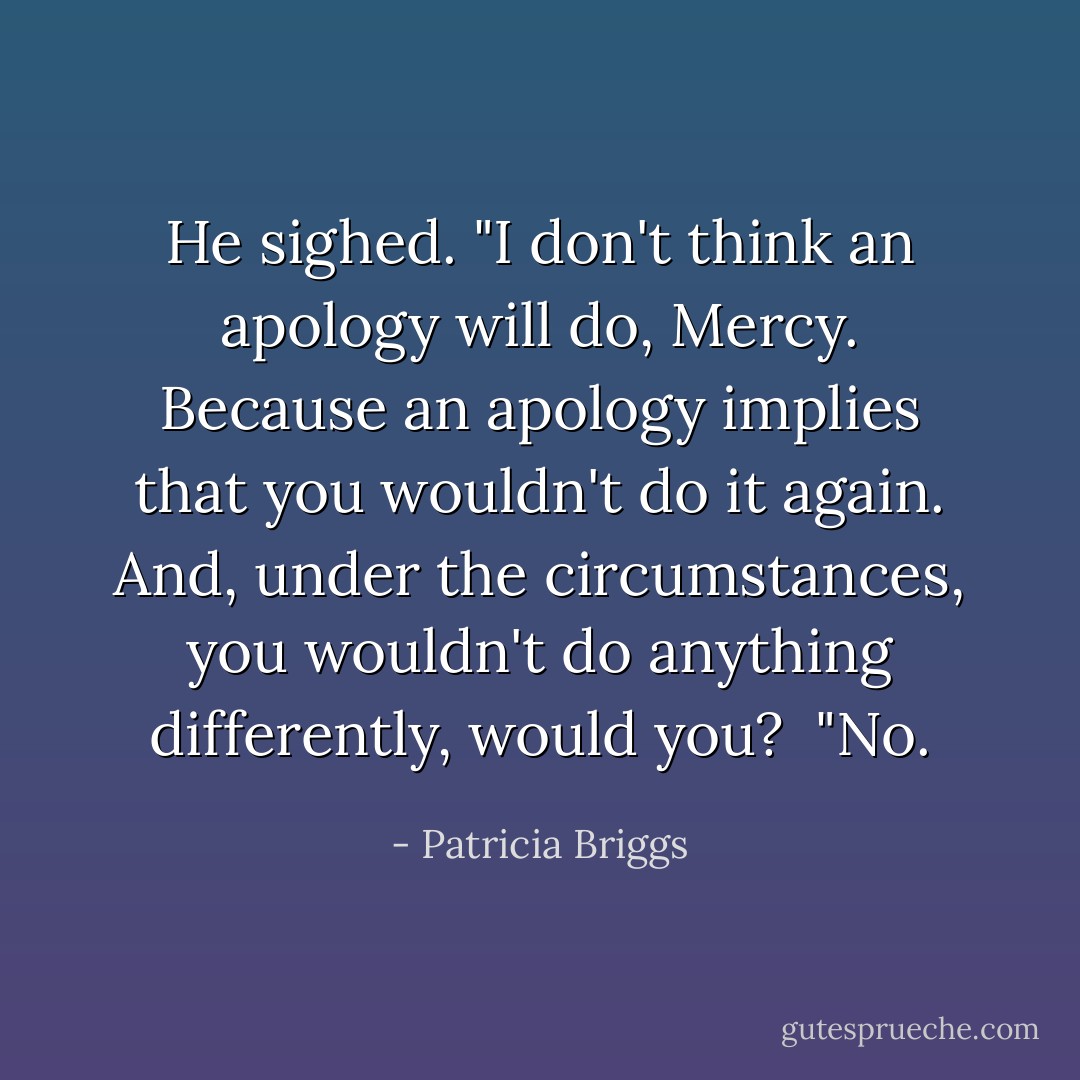 He sighed. "I don't think an apology will do, Mercy. Because an apology implies that you wouldn't do it again. And, under the circumstances, you wouldn't do anything differently, would you?<br /><br />"No. - Patricia Briggs