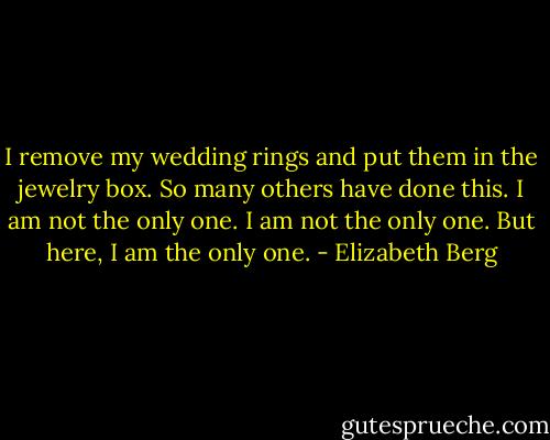 I remove my wedding rings and put them in the jewelry box. So many others have done this. I am not the only one. I am not the only one. But here, I am the only one. - Elizabeth Berg