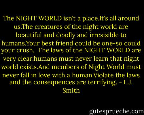 The NIGHT WORLD isn't a place.It's all around us.The creatures of the night world are beautiful and deadly and irresisible to humans.Your best friend could be one-so could your crush.<br /><br />The laws of the NIGHT WORLD are very clear:humans must never learn that night world exists.And members of Night World must never fall in love with a human.Violate the laws and the consequences are terrifying. - L.J. Smith