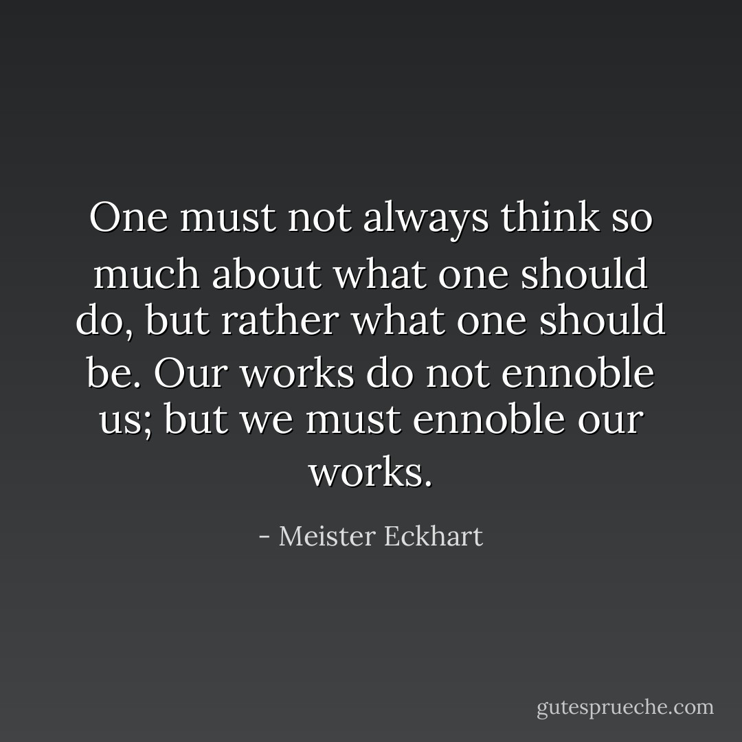 One must not always think so much about what one should do, but rather what one should be. Our works do not ennoble us; but we must ennoble our works. - Meister Eckhart